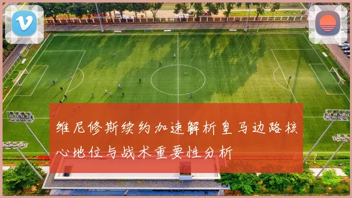 维尼修斯续约加速解析皇马边路核心地位与战术重要性分析