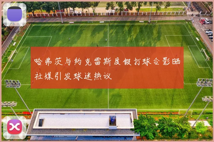 哈弗茨与约克雷斯度假打球合影晒社媒引发球迷热议