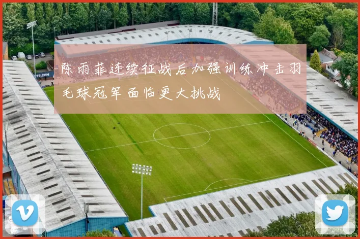 陈雨菲连续征战后加强训练冲击羽毛球冠军面临更大挑战