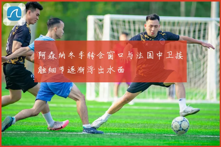 阿森纳冬季转会窗口与法国中卫接触细节逐渐浮出水面