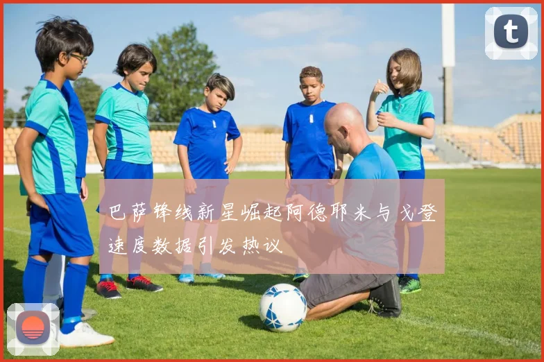 巴萨锋线新星崛起阿德耶米与戈登速度数据引发热议