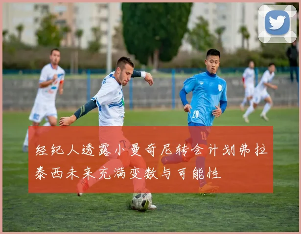经纪人透露小曼奇尼转会计划弗拉泰西未来充满变数与可能性