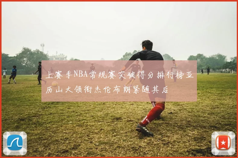 上赛季NBA常规赛突破得分排行榜亚历山大领衔杰伦布朗紧随其后